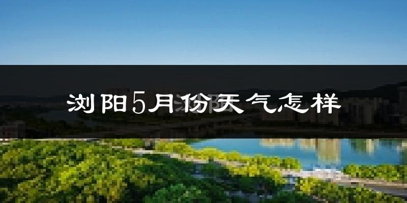 浏阳市5月份天气如何?很热吗?