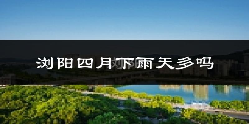 浏阳四月下雨天多吗?浏阳4月份降雨量多少?