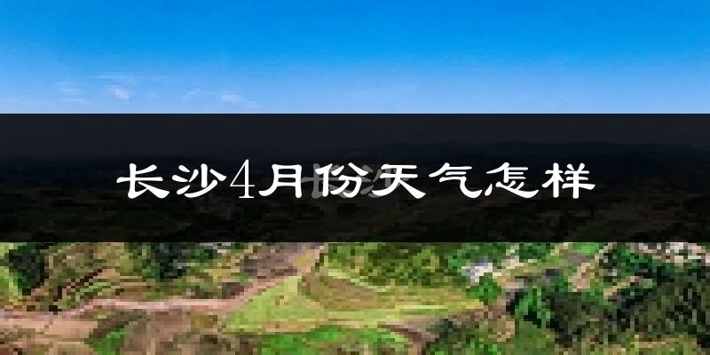 长沙县4月份天气如何?冷热情况怎么样?