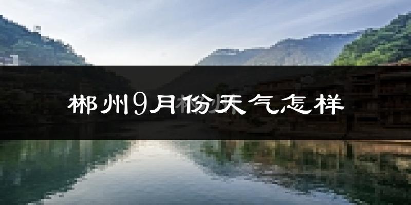郴州9月份天气怎样?郴州九月热吗?