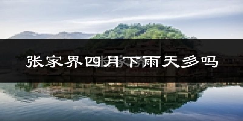 张家界四月下雨天多吗?张家界4月份降雨量多少?