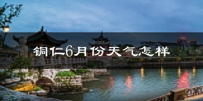铜仁市6月份天气如何?很热吗?