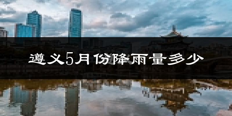 遵义5月份降雨量多少?遵义五月下雨多吗?
