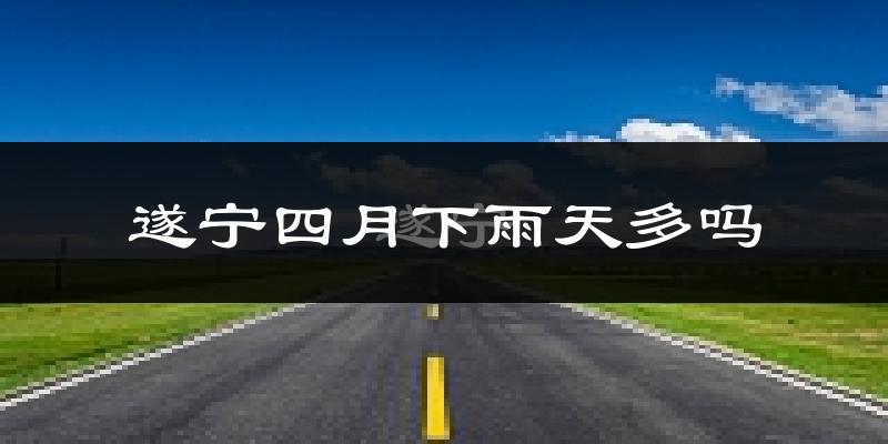 遂宁四月下雨天多吗?遂宁4月份降雨量多少?