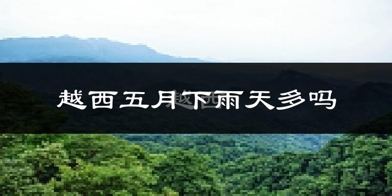 越西五月下雨天多吗?越西5月份降雨量多少?