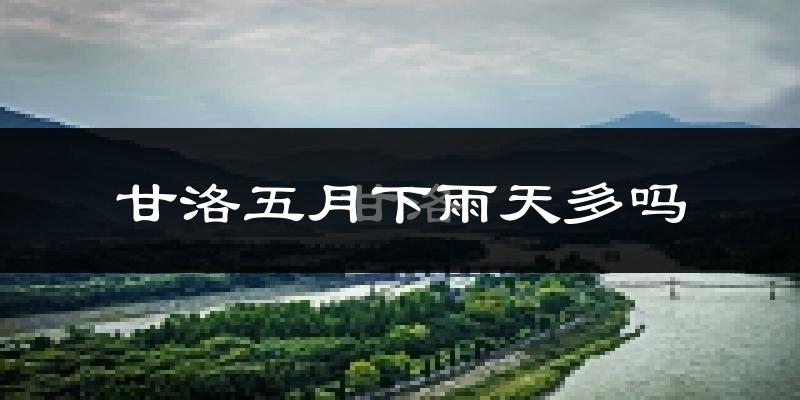甘洛五月下雨天多吗?甘洛5月份降雨量多少?