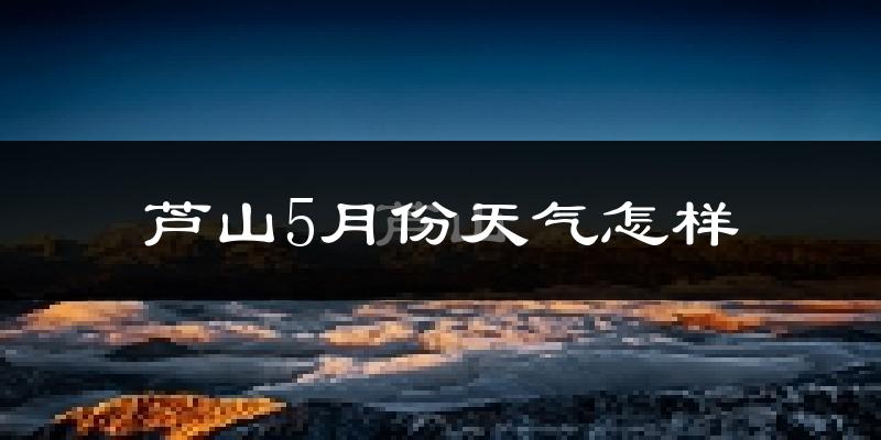 芦山县5月份天气如何?冷热情况分析