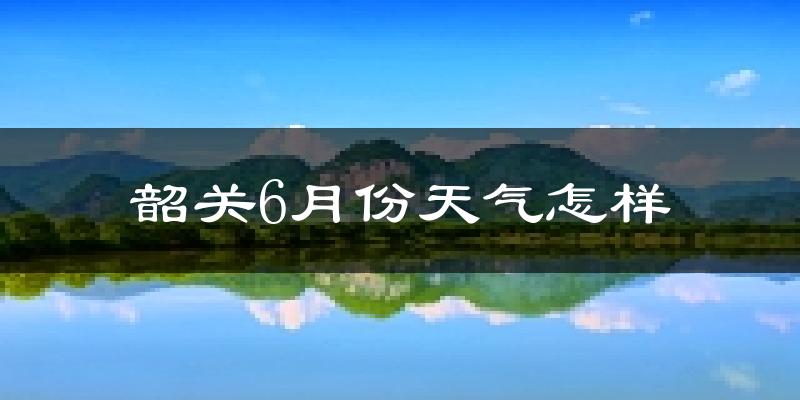 韶关6月份天气如何?很热吗?
