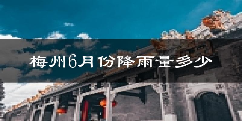 梅州6月份降雨量多少?梅州六月下雨多吗?