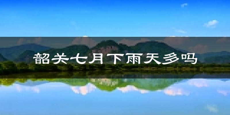 韶关七月下雨天多吗?韶关7月份降雨量多少?