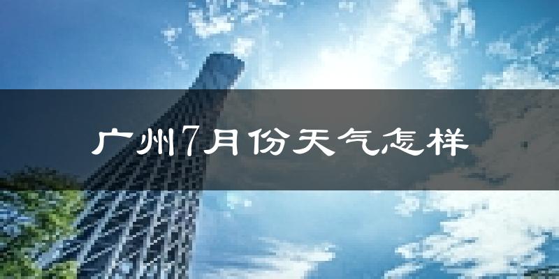 广州7月份天气如何?很热吗?