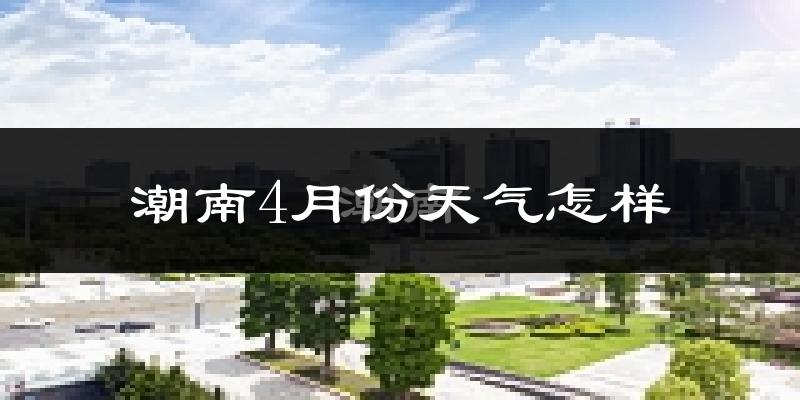 潮南4月份天气怎样?潮南四月冷不冷?