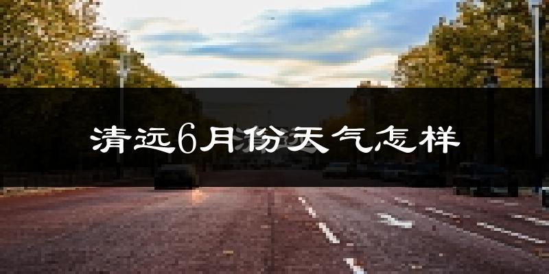 清远6月份天气如何?很热吗?