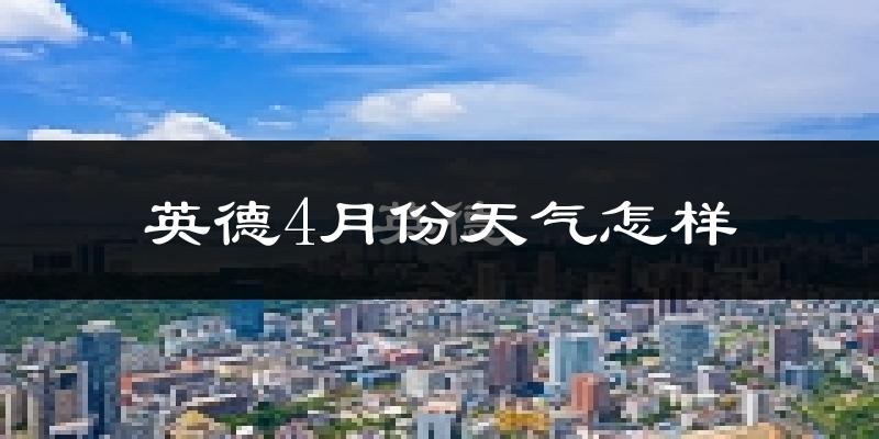 英德市4月份天气如何?冷热情况怎么样?