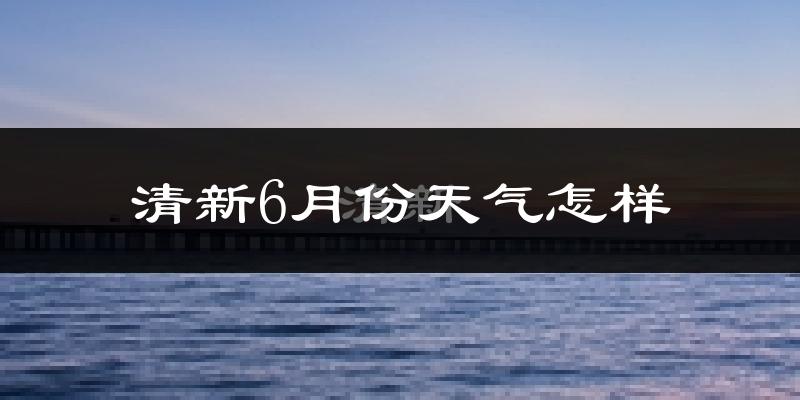 清新6月份天气怎样?清新六月热不热?