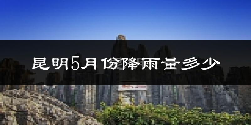 昆明5月份降雨量多少?昆明五月下雨多吗?