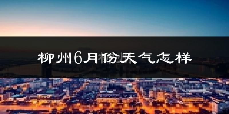 柳州6月份天气如何?很热吗?