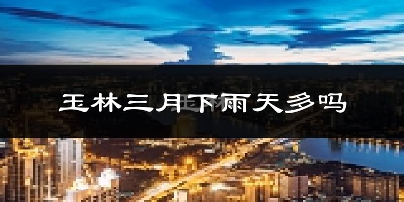 玉林三月下雨天多吗?玉林3月份降雨量多少?