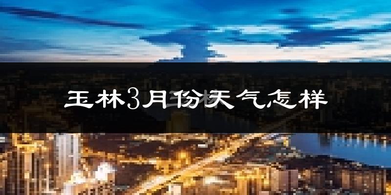 玉林市3月份天气如何?冷热情况怎么样?