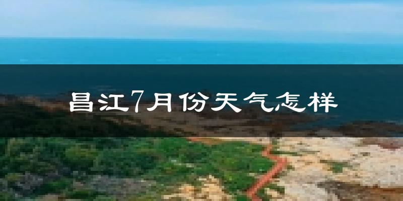 昌江7月份天气怎样?昌江七月热吗?