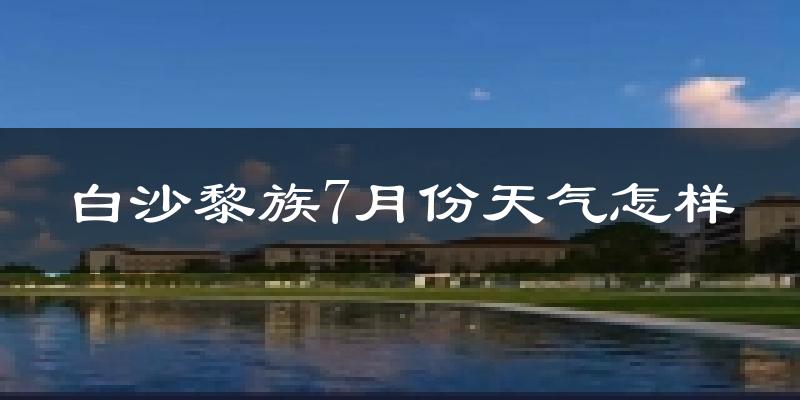 白沙黎族7月份天气怎样?白沙黎族七月热不热?