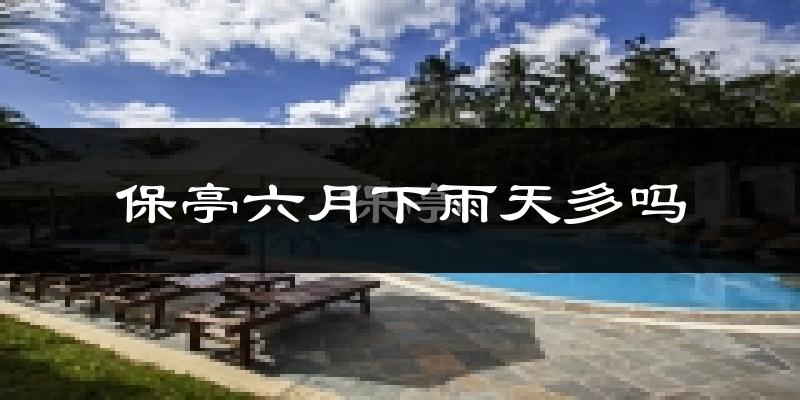 保亭六月下雨天多吗?保亭6月份降雨量多少?
