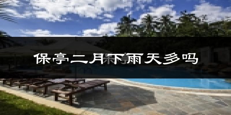 保亭二月下雨天多吗?保亭2月份降雨量多少?