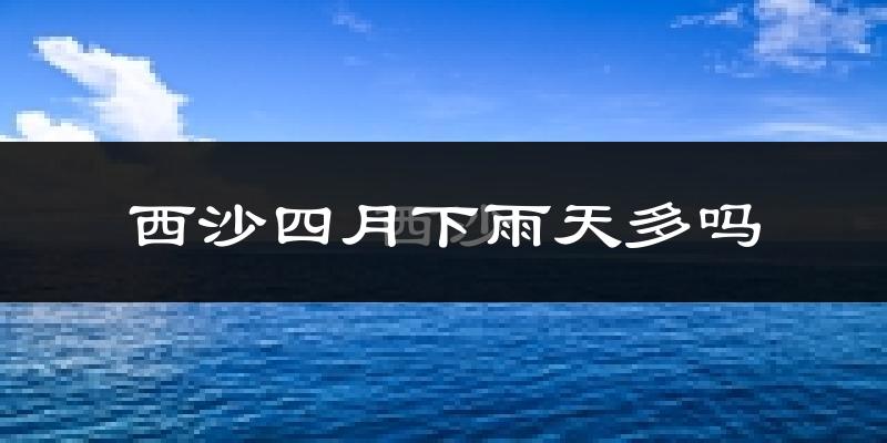 西沙四月下雨天多吗?西沙4月份降雨量多少?