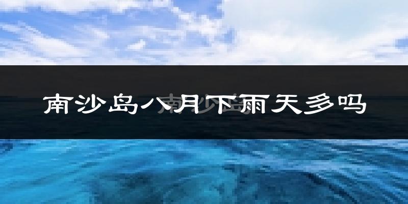南沙岛八月下雨天多吗?南沙岛8月份降雨量多少?